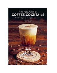 The Art & Craft Of Coffee Cocktails Over 75 Recipes For Mixing Coffee And Liquor